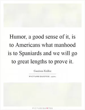 Humor, a good sense of it, is to Americans what manhood is to Spaniards and we will go to great lengths to prove it Picture Quote #1