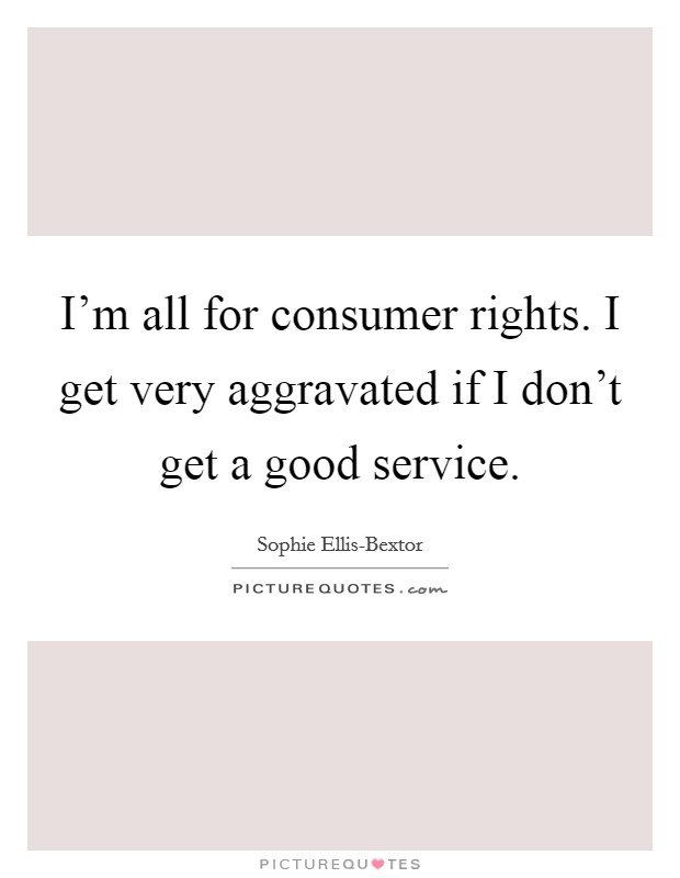 I'm all for consumer rights. I get very aggravated if I don't get a good service. Picture Quote #1