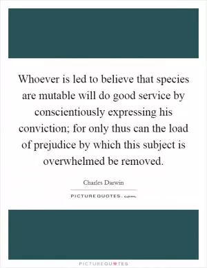 Whoever is led to believe that species are mutable will do good service by conscientiously expressing his conviction; for only thus can the load of prejudice by which this subject is overwhelmed be removed Picture Quote #1