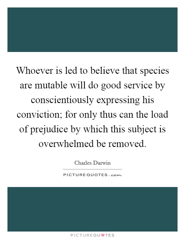 Whoever is led to believe that species are mutable will do good service by conscientiously expressing his conviction; for only thus can the load of prejudice by which this subject is overwhelmed be removed. Picture Quote #1