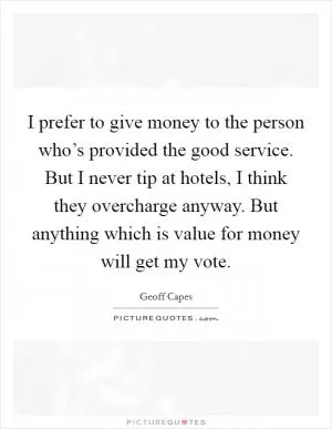 I prefer to give money to the person who’s provided the good service. But I never tip at hotels, I think they overcharge anyway. But anything which is value for money will get my vote Picture Quote #1