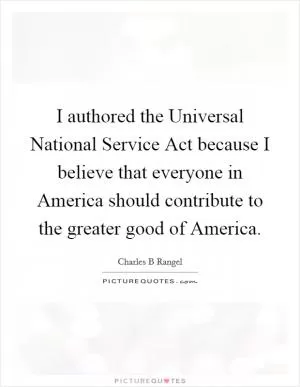 I authored the Universal National Service Act because I believe that everyone in America should contribute to the greater good of America Picture Quote #1