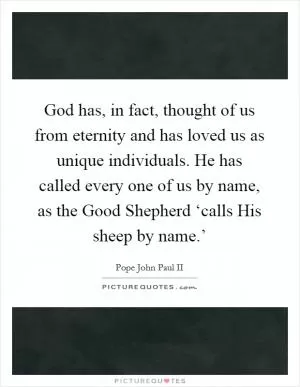 God has, in fact, thought of us from eternity and has loved us as unique individuals. He has called every one of us by name, as the Good Shepherd ‘calls His sheep by name.’ Picture Quote #1