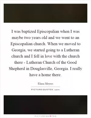 I was baptized Episcopalian when I was maybe two years old and we went to an Episcopalian church. When we moved to Georgia, we started going to a Lutheran church and I fell in love with the church there - Lutheran Church of the Good Shepherd in Douglasville, Georgia. I really have a home there Picture Quote #1
