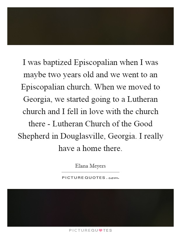 I was baptized Episcopalian when I was maybe two years old and we went to an Episcopalian church. When we moved to Georgia, we started going to a Lutheran church and I fell in love with the church there - Lutheran Church of the Good Shepherd in Douglasville, Georgia. I really have a home there. Picture Quote #1