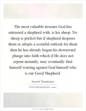 The most valuable treasure God has entrusted a shepherd with, is his sheep. No sheep is perfect but if shepherd despises them or adopts a scornful outlook for them then he has already began his downward plunge into faith which if He does not repent instantly, may eventually find himself warring against God himself who is our Good Shepherd Picture Quote #1