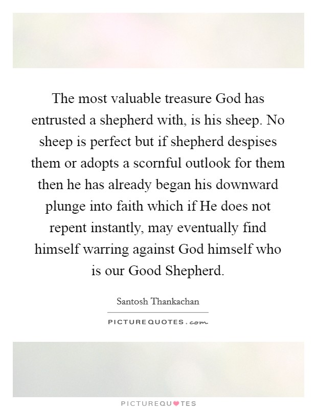 The most valuable treasure God has entrusted a shepherd with, is his sheep. No sheep is perfect but if shepherd despises them or adopts a scornful outlook for them then he has already began his downward plunge into faith which if He does not repent instantly, may eventually find himself warring against God himself who is our Good Shepherd. Picture Quote #1
