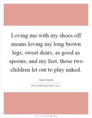 Loving me with my shoes off means loving my long brown legs, sweet dears, as good as spoons; and my feet, those two children let out to play naked Picture Quote #1