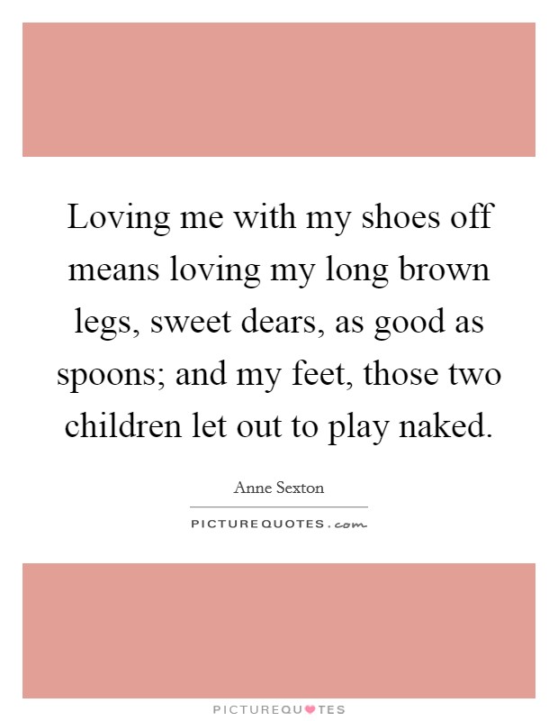 Loving me with my shoes off means loving my long brown legs, sweet dears, as good as spoons; and my feet, those two children let out to play naked. Picture Quote #1