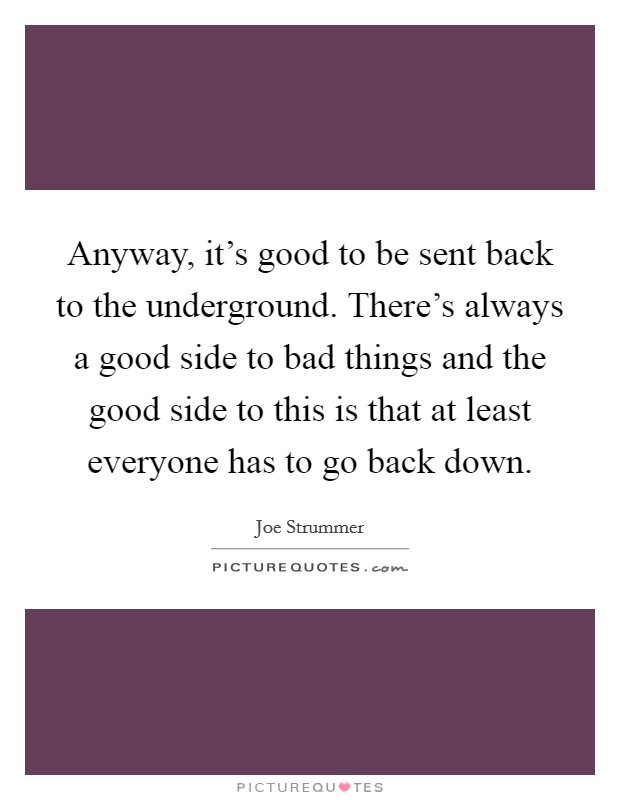 Anyway, it's good to be sent back to the underground. There's always a good side to bad things and the good side to this is that at least everyone has to go back down. Picture Quote #1