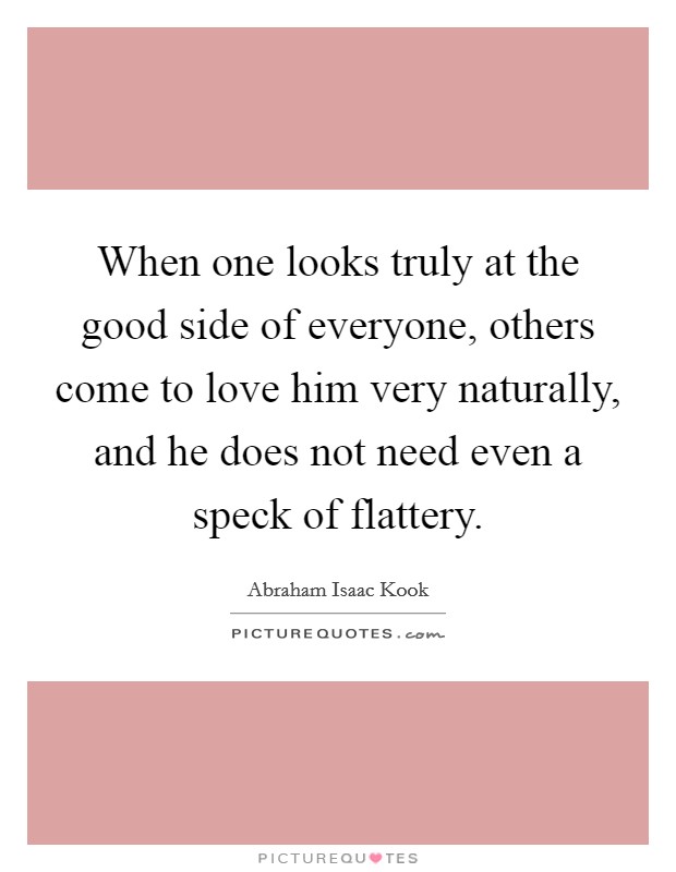 When one looks truly at the good side of everyone, others come to love him very naturally, and he does not need even a speck of flattery. Picture Quote #1