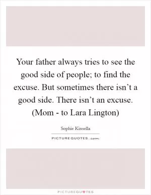 Your father always tries to see the good side of people; to find the excuse. But sometimes there isn’t a good side. There isn’t an excuse. (Mom - to Lara Lington) Picture Quote #1