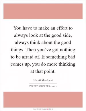 You have to make an effort to always look at the good side, always think about the good things. Then you’ve got nothing to be afraid of. If something bad comes up, you do more thinking at that point Picture Quote #1