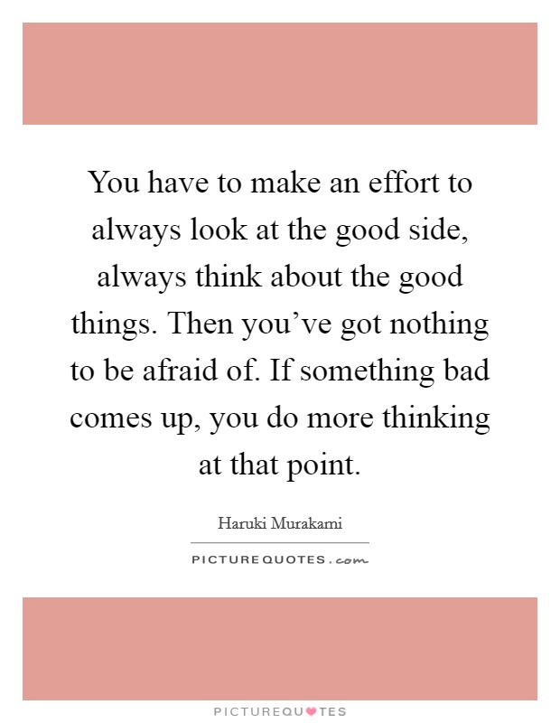 You have to make an effort to always look at the good side, always think about the good things. Then you've got nothing to be afraid of. If something bad comes up, you do more thinking at that point. Picture Quote #1