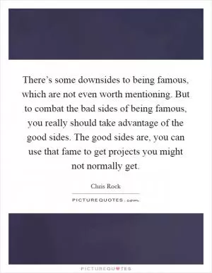 There’s some downsides to being famous, which are not even worth mentioning. But to combat the bad sides of being famous, you really should take advantage of the good sides. The good sides are, you can use that fame to get projects you might not normally get Picture Quote #1