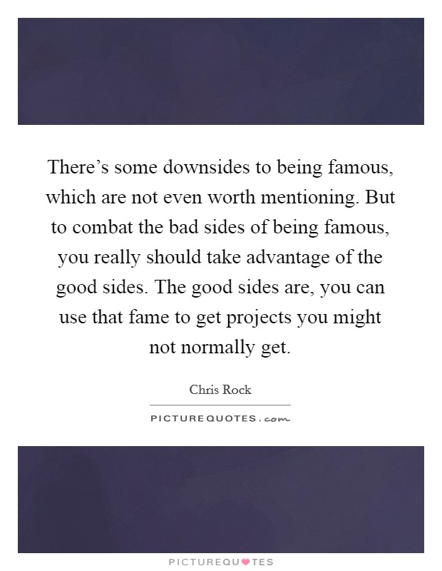 There's some downsides to being famous, which are not even worth mentioning. But to combat the bad sides of being famous, you really should take advantage of the good sides. The good sides are, you can use that fame to get projects you might not normally get. Picture Quote #1