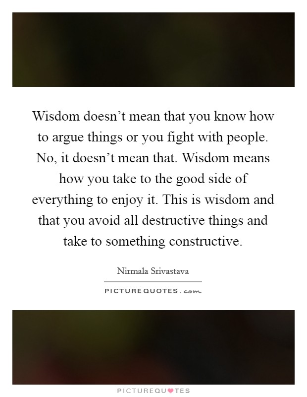 Wisdom doesn't mean that you know how to argue things or you fight with people. No, it doesn't mean that. Wisdom means how you take to the good side of everything to enjoy it. This is wisdom and that you avoid all destructive things and take to something constructive. Picture Quote #1