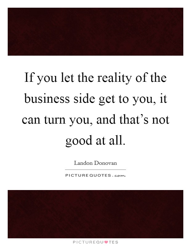 If you let the reality of the business side get to you, it can turn you, and that's not good at all. Picture Quote #1