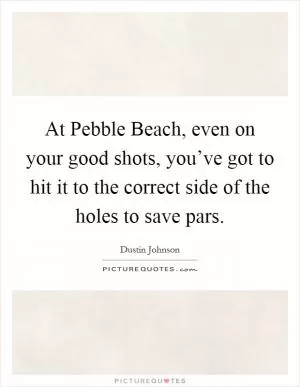 At Pebble Beach, even on your good shots, you’ve got to hit it to the correct side of the holes to save pars Picture Quote #1