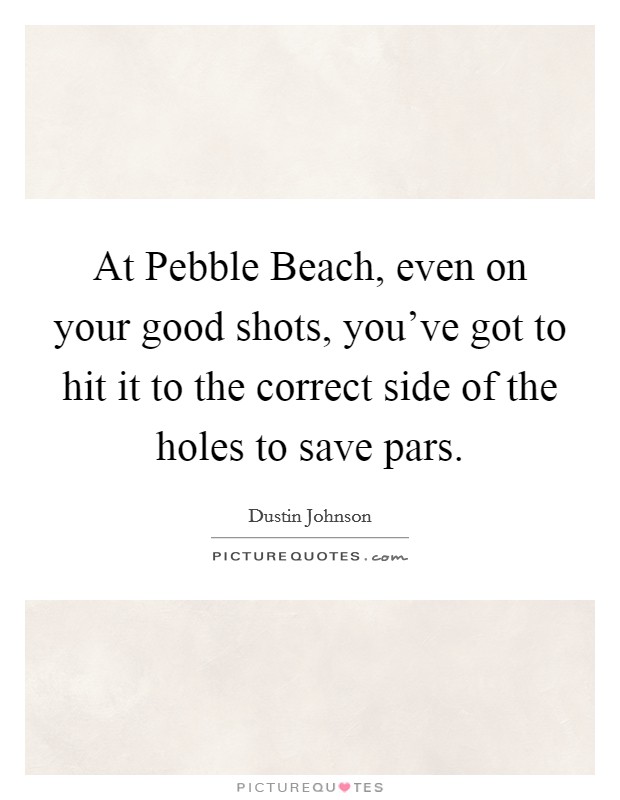 At Pebble Beach, even on your good shots, you've got to hit it to the correct side of the holes to save pars. Picture Quote #1