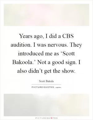 Years ago, I did a CBS audition. I was nervous. They introduced me as ‘Scott Bakoola.’ Not a good sign. I also didn’t get the show Picture Quote #1