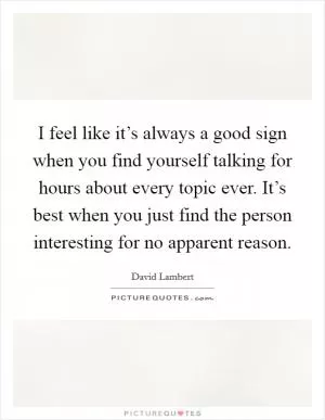 I feel like it’s always a good sign when you find yourself talking for hours about every topic ever. It’s best when you just find the person interesting for no apparent reason Picture Quote #1