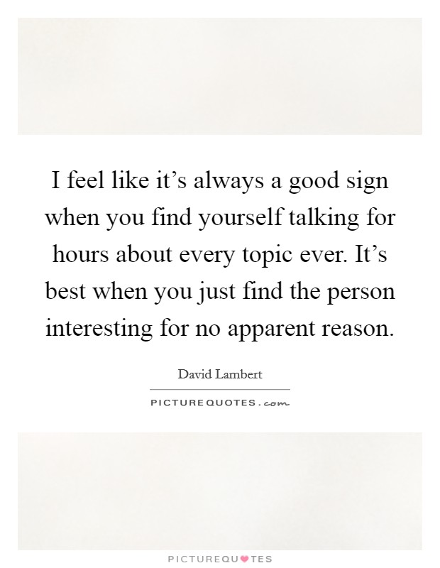 I feel like it's always a good sign when you find yourself talking for hours about every topic ever. It's best when you just find the person interesting for no apparent reason. Picture Quote #1