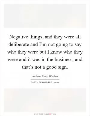 Negative things, and they were all deliberate and I’m not going to say who they were but I know who they were and it was in the business, and that’s not a good sign Picture Quote #1