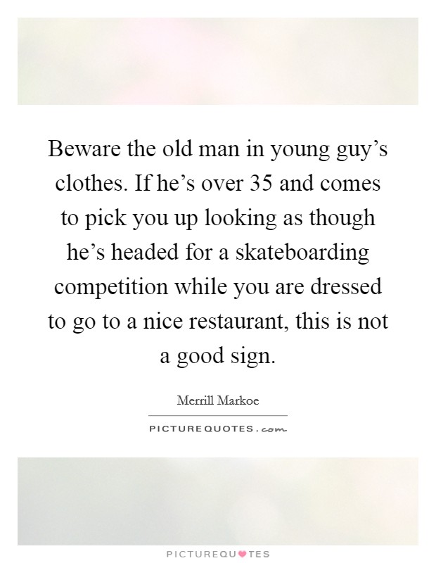Beware the old man in young guy's clothes. If he's over 35 and comes to pick you up looking as though he's headed for a skateboarding competition while you are dressed to go to a nice restaurant, this is not a good sign. Picture Quote #1