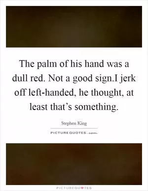 The palm of his hand was a dull red. Not a good sign.I jerk off left-handed, he thought, at least that’s something Picture Quote #1