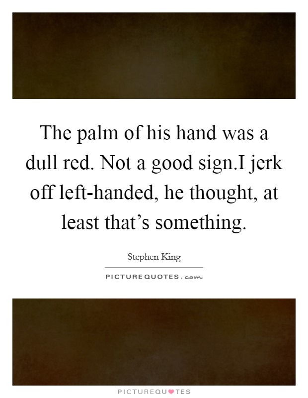 The palm of his hand was a dull red. Not a good sign.I jerk off left-handed, he thought, at least that's something. Picture Quote #1