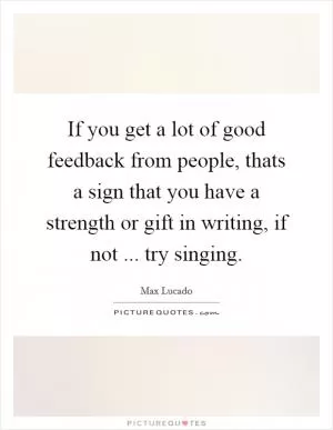 If you get a lot of good feedback from people, thats a sign that you have a strength or gift in writing, if not ... try singing Picture Quote #1
