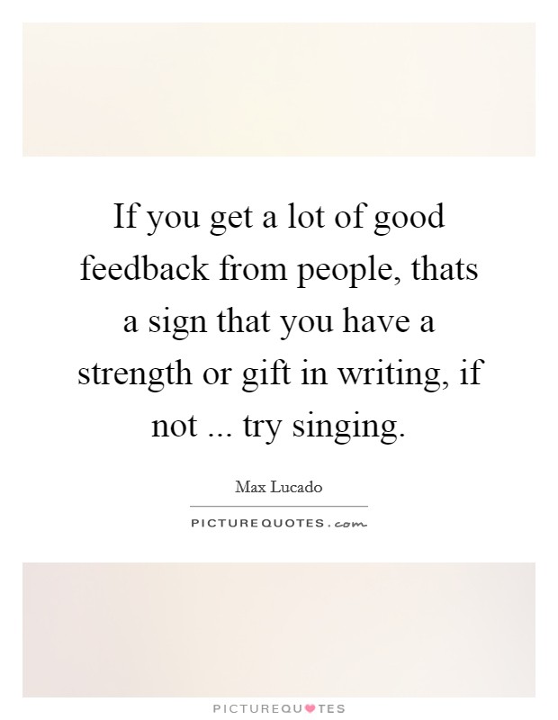 If you get a lot of good feedback from people, thats a sign that you have a strength or gift in writing, if not ... try singing. Picture Quote #1