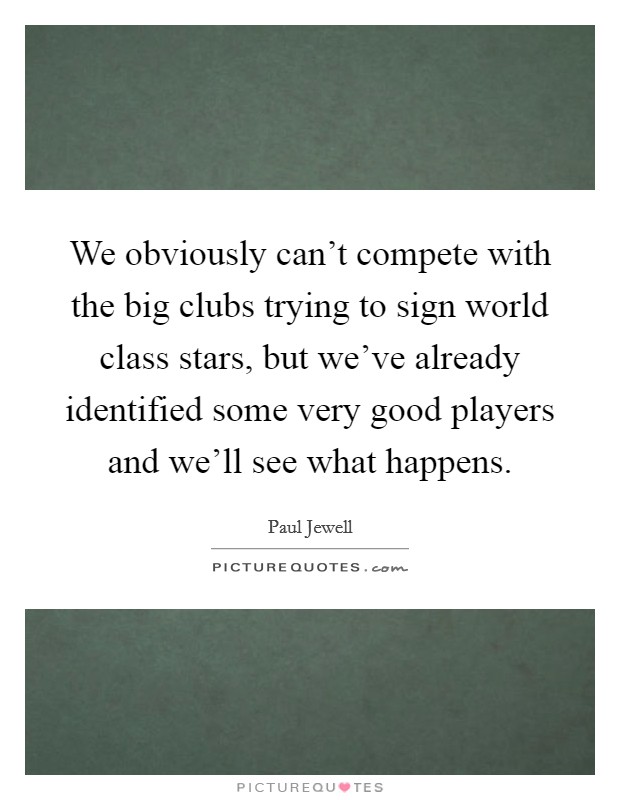 We obviously can't compete with the big clubs trying to sign world class stars, but we've already identified some very good players and we'll see what happens. Picture Quote #1