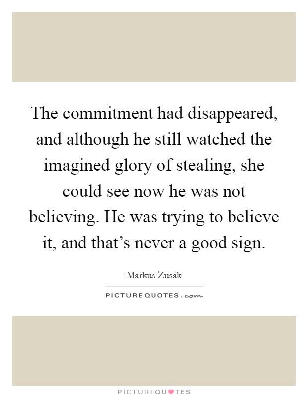The commitment had disappeared, and although he still watched the imagined glory of stealing, she could see now he was not believing. He was trying to believe it, and that's never a good sign. Picture Quote #1