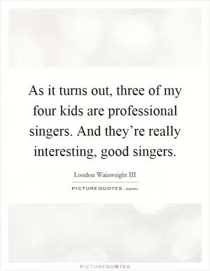 As it turns out, three of my four kids are professional singers. And they’re really interesting, good singers Picture Quote #1