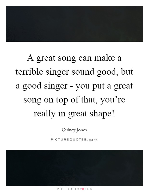 A great song can make a terrible singer sound good, but a good singer - you put a great song on top of that, you're really in great shape! Picture Quote #1