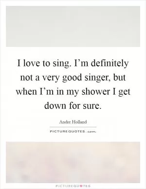 I love to sing. I’m definitely not a very good singer, but when I’m in my shower I get down for sure Picture Quote #1