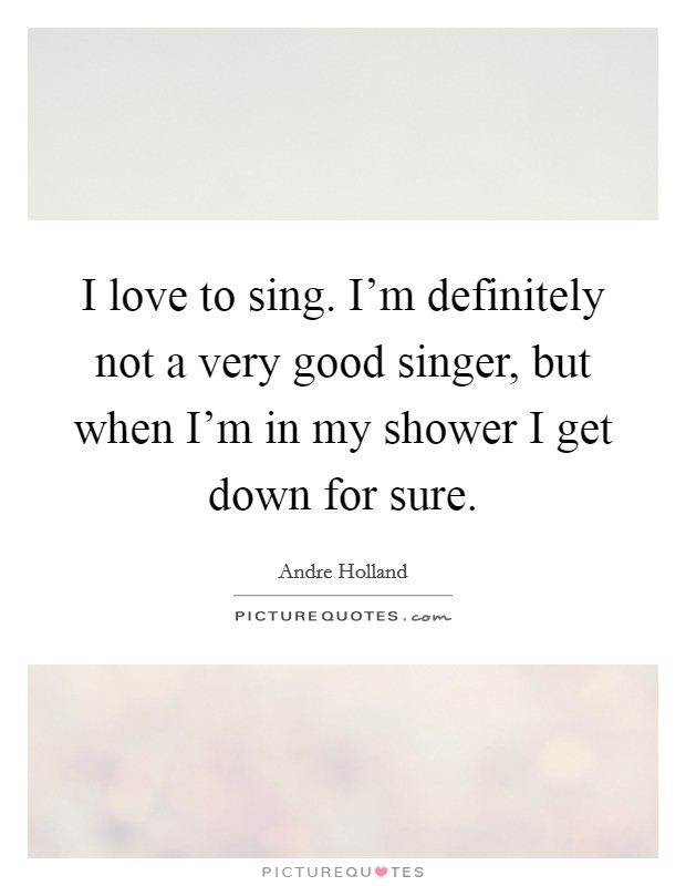 I love to sing. I'm definitely not a very good singer, but when I'm in my shower I get down for sure. Picture Quote #1