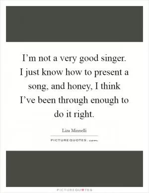 I’m not a very good singer. I just know how to present a song, and honey, I think I’ve been through enough to do it right Picture Quote #1