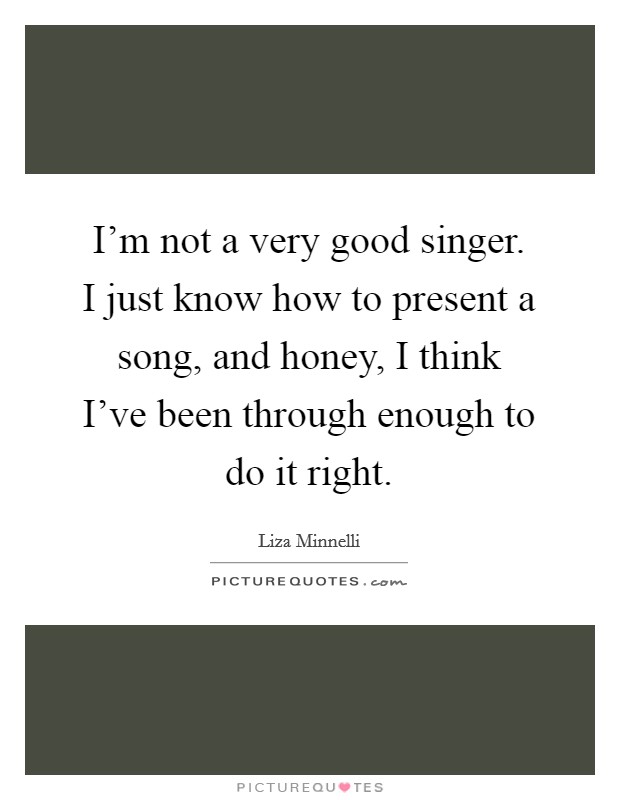 I'm not a very good singer. I just know how to present a song, and honey, I think I've been through enough to do it right. Picture Quote #1