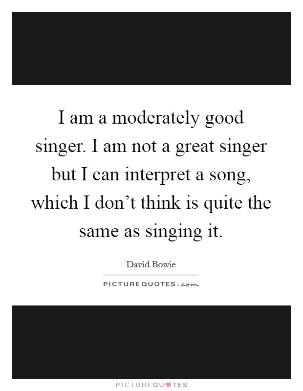 I am a moderately good singer. I am not a great singer but I can interpret a song, which I don't think is quite the same as singing it. Picture Quote #1