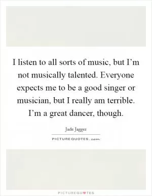 I listen to all sorts of music, but I’m not musically talented. Everyone expects me to be a good singer or musician, but I really am terrible. I’m a great dancer, though Picture Quote #1