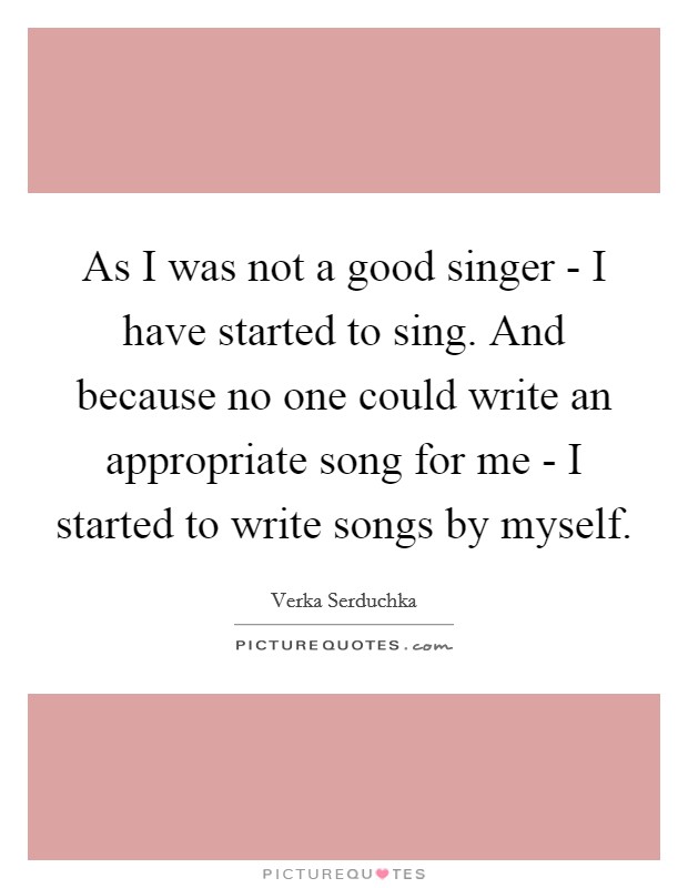 As I was not a good singer - I have started to sing. And because no one could write an appropriate song for me - I started to write songs by myself. Picture Quote #1