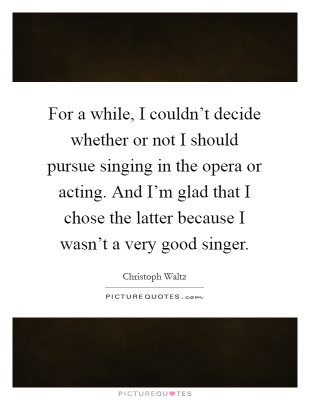 For a while, I couldn't decide whether or not I should pursue singing in the opera or acting. And I'm glad that I chose the latter because I wasn't a very good singer. Picture Quote #1