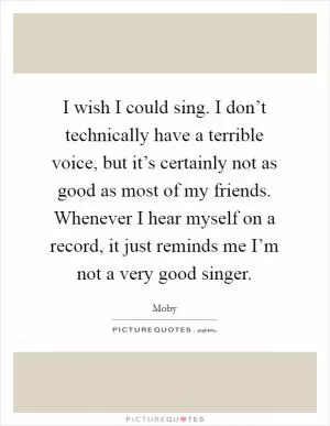 I wish I could sing. I don’t technically have a terrible voice, but it’s certainly not as good as most of my friends. Whenever I hear myself on a record, it just reminds me I’m not a very good singer Picture Quote #1