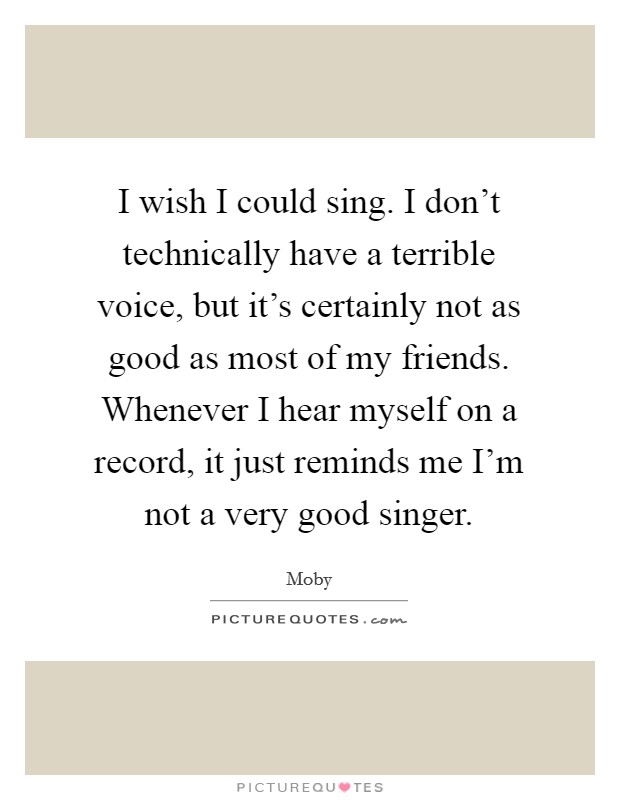 I wish I could sing. I don't technically have a terrible voice, but it's certainly not as good as most of my friends. Whenever I hear myself on a record, it just reminds me I'm not a very good singer. Picture Quote #1