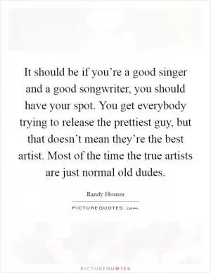 It should be if you’re a good singer and a good songwriter, you should have your spot. You get everybody trying to release the prettiest guy, but that doesn’t mean they’re the best artist. Most of the time the true artists are just normal old dudes Picture Quote #1