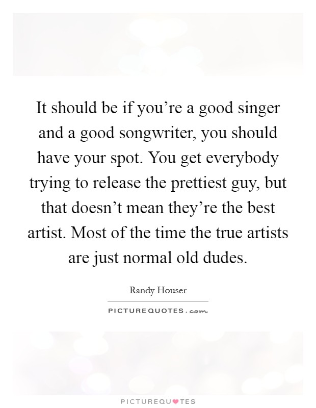 It should be if you're a good singer and a good songwriter, you should have your spot. You get everybody trying to release the prettiest guy, but that doesn't mean they're the best artist. Most of the time the true artists are just normal old dudes. Picture Quote #1