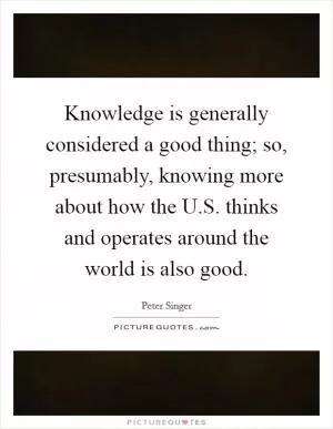 Knowledge is generally considered a good thing; so, presumably, knowing more about how the U.S. thinks and operates around the world is also good Picture Quote #1
